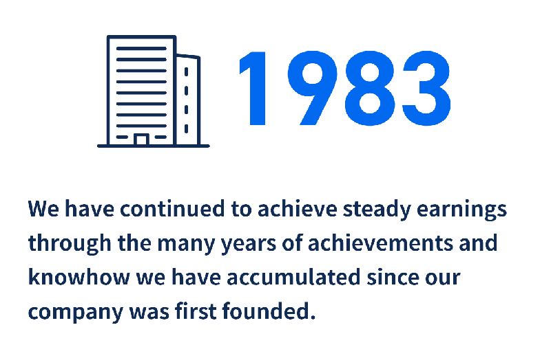1983
We have continued to achieve steady earnings through the many years of achievements and knowhow we have accumulated since our company was first founded.